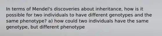 In terms of Mendel's discoveries about inheritance, how is it possible for two individuals to have different genotypes and the same phenotype? a) how could two individuals have the same genotype, but different phenotype