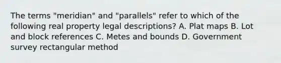 The terms "meridian" and "parallels" refer to which of the following real property legal descriptions? A. Plat maps B. Lot and block references C. Metes and bounds D. Government survey rectangular method