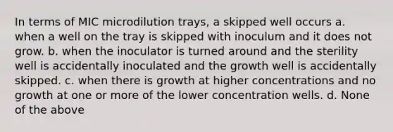 In terms of MIC microdilution trays, a skipped well occurs a. when a well on the tray is skipped with inoculum and it does not grow. b. when the inoculator is turned around and the sterility well is accidentally inoculated and the growth well is accidentally skipped. c. when there is growth at higher concentrations and no growth at one or more of the lower concentration wells. d. None of the above