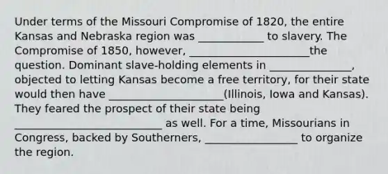 Under terms of the Missouri Compromise of 1820, the entire Kansas and Nebraska region was ____________ to slavery. The <a href='https://www.questionai.com/knowledge/kvIKPiDs5Q-compromise-of-1850' class='anchor-knowledge'>compromise of 1850</a>, however, ______________________the question. Dominant slave-holding elements in _______________, objected to letting Kansas become a free territory, for their state would then have _____________________(Illinois, Iowa and Kansas). They feared the prospect of their state being ___________________________ as well. For a time, Missourians in Congress, backed by Southerners, _________________ to organize the region.