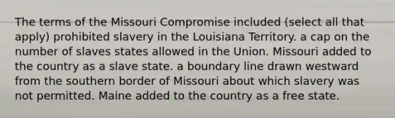 The terms of the Missouri Compromise included (select all that apply) prohibited slavery in the Louisiana Territory. a cap on the number of slaves states allowed in the Union. Missouri added to the country as a slave state. a boundary line drawn westward from the southern border of Missouri about which slavery was not permitted. Maine added to the country as a free state.