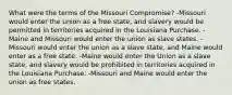 What were the terms of the Missouri Compromise? -Missouri would enter the union as a free state, and slavery would be permitted in territories acquired in the Louisiana Purchase. -Maine and Missouri would enter the union as slave states. -Missouri would enter the union as a slave state, and Maine would enter as a free state. -Maine would enter the Union as a slave state, and slavery would be prohibited in territories acquired in the Louisiana Purchase. -Missouri and Maine would enter the union as free states.