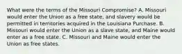 What were the terms of the Missouri Compromise? A. Missouri would enter the Union as a free state, and slavery would be permitted in territories acquired in the Louisiana Purchase. B. Missouri would enter the Union as a slave state, and Maine would enter as a free state. C. Missouri and Maine would enter the Union as free states.