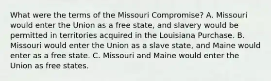 What were the terms of the Missouri Compromise? A. Missouri would enter the Union as a free state, and slavery would be permitted in territories acquired in the Louisiana Purchase. B. Missouri would enter the Union as a slave state, and Maine would enter as a free state. C. Missouri and Maine would enter the Union as free states.