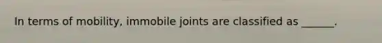 In terms of mobility, immobile joints are classified as ______.