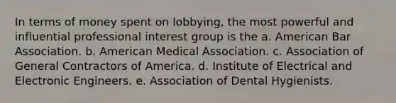 In terms of money spent on lobbying, the most powerful and influential professional interest group is the a. American Bar Association. b. American Medical Association. c. Association of General Contractors of America. d. Institute of Electrical and Electronic Engineers. e. Association of Dental Hygienists.