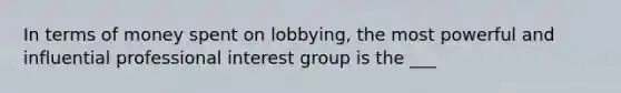 In terms of money spent on lobbying, the most powerful and influential professional interest group is the ___