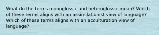 What do the terms monoglossic and heteroglossic mean? Which of these terms aligns with an assimilationist view of language? Which of these terms aligns with an acculturation view of language?