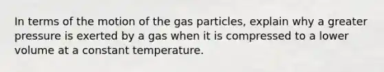 In terms of the motion of the gas particles, explain why a greater pressure is exerted by a gas when it is compressed to a lower volume at a constant temperature.