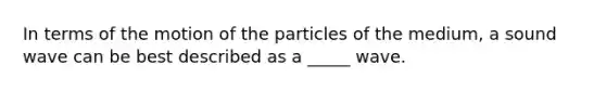 In terms of the motion of the particles of the medium, a sound wave can be best described as a _____ wave.