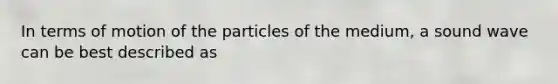In terms of motion of the particles of the medium, a sound wave can be best described as