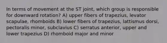 In terms of movement at the ST joint, which group is responsible for downward rotation? A) upper fibers of trapezius, levator scapulae, rhomboids B) lower fibers of trapezius, lattismus dorsi, pectoralis minor, subclavius C) serratus anterior, upper and lower trapezius D) rhomboid major and minor