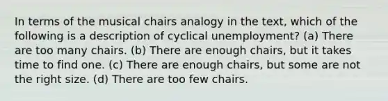 In terms of the musical chairs analogy in the text, which of the following is a description of cyclical unemployment? (a) There are too many chairs. (b) There are enough chairs, but it takes time to find one. (c) There are enough chairs, but some are not the right size. (d) There are too few chairs.