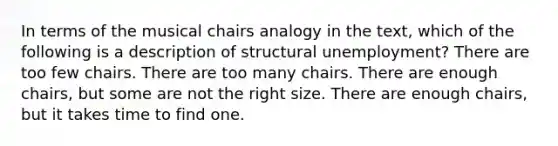 In terms of the musical chairs analogy in the text, which of the following is a description of structural unemployment? There are too few chairs. There are too many chairs. There are enough chairs, but some are not the right size. There are enough chairs, but it takes time to find one.