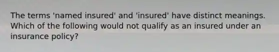 The terms 'named insured' and 'insured' have distinct meanings. Which of the following would not qualify as an insured under an insurance policy?