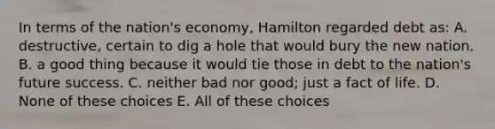 In terms of the nation's economy, Hamilton regarded debt as: A. destructive, certain to dig a hole that would bury the new nation. B. a good thing because it would tie those in debt to the nation's future success. C. neither bad nor good; just a fact of life. D. None of these choices E. All of these choices