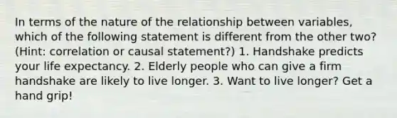 In terms of the nature of the relationship between variables, which of the following statement is different from the other two? (Hint: correlation or causal statement?) 1. Handshake predicts your life expectancy. 2. Elderly people who can give a firm handshake are likely to live longer. 3. Want to live longer? Get a hand grip!