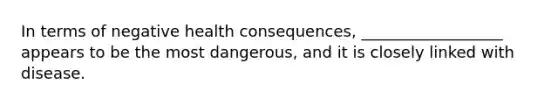 In terms of negative health consequences, __________________ appears to be the most dangerous, and it is closely linked with disease.