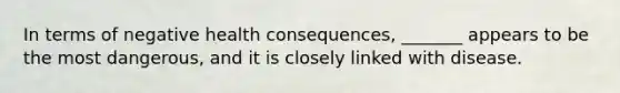 In terms of negative health consequences, _______ appears to be the most dangerous, and it is closely linked with disease.