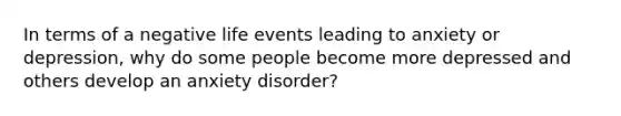 In terms of a negative life events leading to anxiety or depression, why do some people become more depressed and others develop an anxiety disorder?