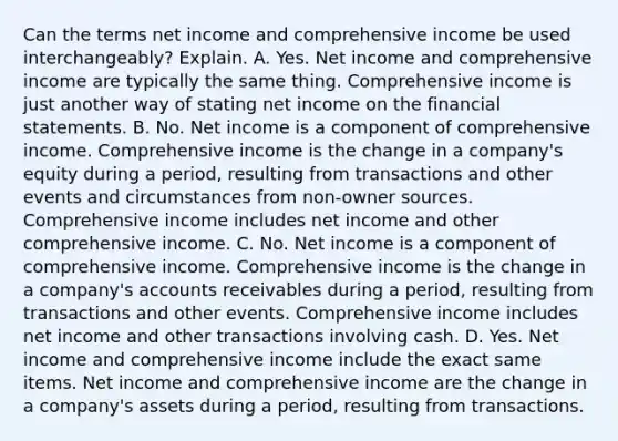 Can the terms net income and comprehensive income be used​ interchangeably? Explain. A. Yes. Net income and comprehensive income are typically the same thing. Comprehensive income is just another way of stating net income on the financial statements. B. No. Net income is a component of comprehensive income. Comprehensive income is the change in a​ company's equity during a​ period, resulting from transactions and other events and circumstances from​ non-owner sources. Comprehensive income includes net income and other comprehensive income. C. No. Net income is a component of comprehensive income. Comprehensive income is the change in a​ company's accounts receivables during a​ period, resulting from transactions and other events. Comprehensive income includes net income and other transactions involving cash. D. Yes. Net income and comprehensive income include the exact same items. Net income and comprehensive income are the change in a​ company's assets during a​ period, resulting from transactions.