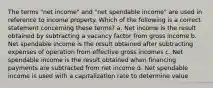 The terms "net income" and "net spendable income" are used in reference to income property. Which of the following is a correct statement concerning these terms? a. Net income is the result obtained by subtracting a vacancy factor from gross income b. Net spendable income is the result obtained after subtracting expenses of operation from effective gross incomes c. Net spendable income is the result obtained when financing payments are subtracted from net income d. Net spendable income is used with a capitalization rate to determine value