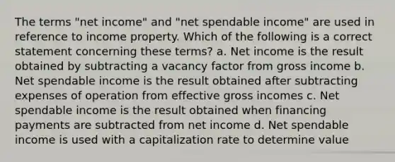 The terms "net income" and "net spendable income" are used in reference to income property. Which of the following is a correct statement concerning these terms? a. Net income is the result obtained by subtracting a vacancy factor from gross income b. Net spendable income is the result obtained after subtracting expenses of operation from effective gross incomes c. Net spendable income is the result obtained when financing payments are subtracted from net income d. Net spendable income is used with a capitalization rate to determine value