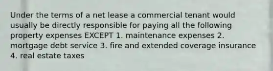 Under the terms of a net lease a commercial tenant would usually be directly responsible for paying all the following property expenses EXCEPT 1. maintenance expenses 2. mortgage debt service 3. fire and extended coverage insurance 4. real estate taxes