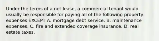 Under the terms of a net lease, a commercial tenant would usually be responsible for paying all of the following property expenses EXCEPT A. mortgage debt service. B. maintenance expenses. C. fire and extended coverage insurance. D. real estate taxes.