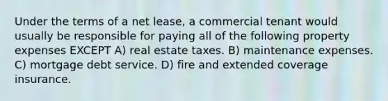 Under the terms of a net lease, a commercial tenant would usually be responsible for paying all of the following property expenses EXCEPT A) real estate taxes. B) maintenance expenses. C) mortgage debt service. D) fire and extended coverage insurance.