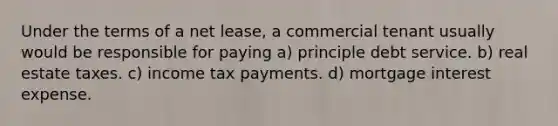 Under the terms of a net lease, a commercial tenant usually would be responsible for paying a) principle debt service. b) real estate taxes. c) income tax payments. d) mortgage interest expense.