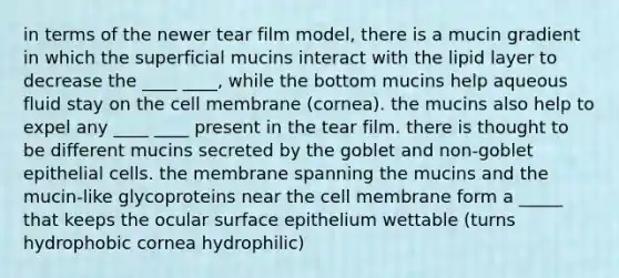 in terms of the newer tear film model, there is a mucin gradient in which the superficial mucins interact with the lipid layer to decrease the ____ ____, while the bottom mucins help aqueous fluid stay on the cell membrane (cornea). the mucins also help to expel any ____ ____ present in the tear film. there is thought to be different mucins secreted by the goblet and non-goblet epithelial cells. the membrane spanning the mucins and the mucin-like glycoproteins near the cell membrane form a _____ that keeps the ocular surface epithelium wettable (turns hydrophobic cornea hydrophilic)