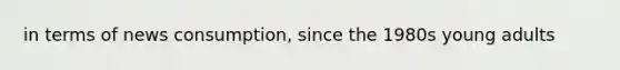 in terms of news consumption, since the 1980s young adults