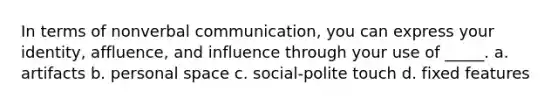 In terms of nonverbal communication, you can express your identity, affluence, and influence through your use of _____. a. artifacts b. personal space c. social-polite touch d. fixed features