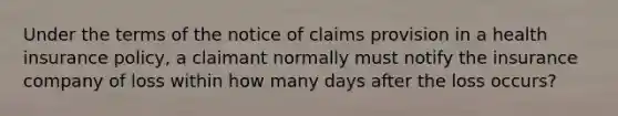 Under the terms of the notice of claims provision in a health insurance policy, a claimant normally must notify the insurance company of loss within how many days after the loss occurs?