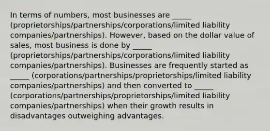 In terms of numbers, most businesses are _____ (proprietorships/partnerships/corporations/limited liability companies/partnerships). However, based on the dollar value of sales, most business is done by _____ (proprietorships/partnerships/corporations/limited liability companies/partnerships). Businesses are frequently started as _____ (corporations/partnerships/proprietorships/limited liability companies/partnerships) and then converted to _____ (corporations/partnerships/proprietorships/limited liability companies/partnerships) when their growth results in disadvantages outweighing advantages.