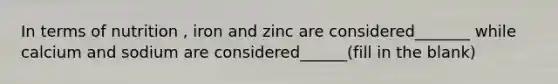 In terms of nutrition , iron and zinc are considered_______ while calcium and sodium are considered______(fill in the blank)