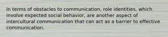 In terms of obstacles to communication, role identities, which involve expected social behavior, are another aspect of intercultural communication that can act as a barrier to effective communication.