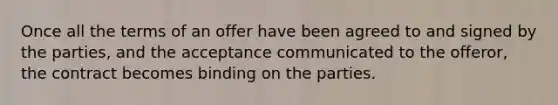 Once all the terms of an offer have been agreed to and signed by the parties, and the acceptance communicated to the offeror, the contract becomes binding on the parties.