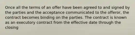 Once all the terms of an offer have been agreed to and signed by the parties and the acceptance communicated to the offeror, the contract becomes binding on the parties. The contract is known as an executory contract from the effective date through the closing