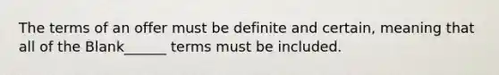 The terms of an offer must be definite and certain, meaning that all of the Blank______ terms must be included.