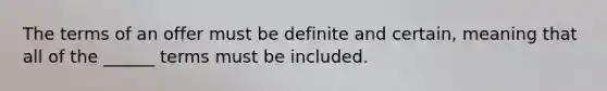 The terms of an offer must be definite and certain, meaning that all of the ______ terms must be included.