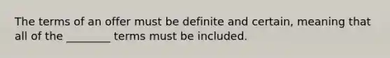 The terms of an offer must be definite and certain, meaning that all of the ________ terms must be included.