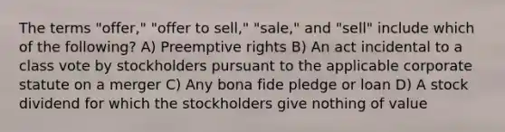 The terms "offer," "offer to sell," "sale," and "sell" include which of the following? A) Preemptive rights B) An act incidental to a class vote by stockholders pursuant to the applicable corporate statute on a merger C) Any bona fide pledge or loan D) A stock dividend for which the stockholders give nothing of value