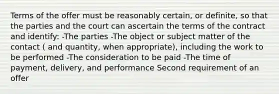 Terms of the offer must be reasonably certain, or definite, so that the parties and the court can ascertain the terms of the contract and identify: -The parties -The object or subject matter of the contact ( and quantity, when appropriate), including the work to be performed -The consideration to be paid -The time of payment, delivery, and performance Second requirement of an offer