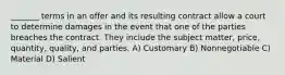 _______ terms in an offer and its resulting contract allow a court to determine damages in the event that one of the parties breaches the contract. They include the subject matter, price, quantity, quality, and parties. A) Customary B) Nonnegotiable C) Material D) Salient