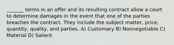 _______ terms in an offer and its resulting contract allow a court to determine damages in the event that one of the parties breaches the contract. They include the subject matter, price, quantity, quality, and parties. A) Customary B) Nonnegotiable C) Material D) Salient