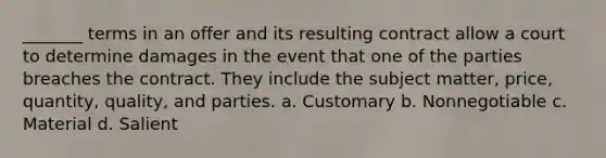 _______ terms in an offer and its resulting contract allow a court to determine damages in the event that one of the parties breaches the contract. They include the subject matter, price, quantity, quality, and parties. a. Customary b. Nonnegotiable c. Material d. Salient