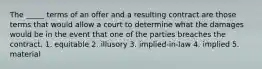 The _____ terms of an offer and a resulting contract are those terms that would allow a court to determine what the damages would be in the event that one of the parties breaches the contract. 1. equitable 2. illusory 3. implied-in-law 4. implied 5. material