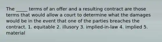 The _____ terms of an offer and a resulting contract are those terms that would allow a court to determine what the damages would be in the event that one of the parties breaches the contract. 1. equitable 2. illusory 3. implied-in-law 4. implied 5. material